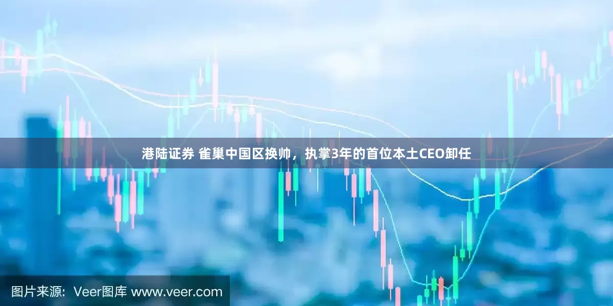 港陆证券 雀巢中国区换帅，执掌3年的首位本土CEO卸任