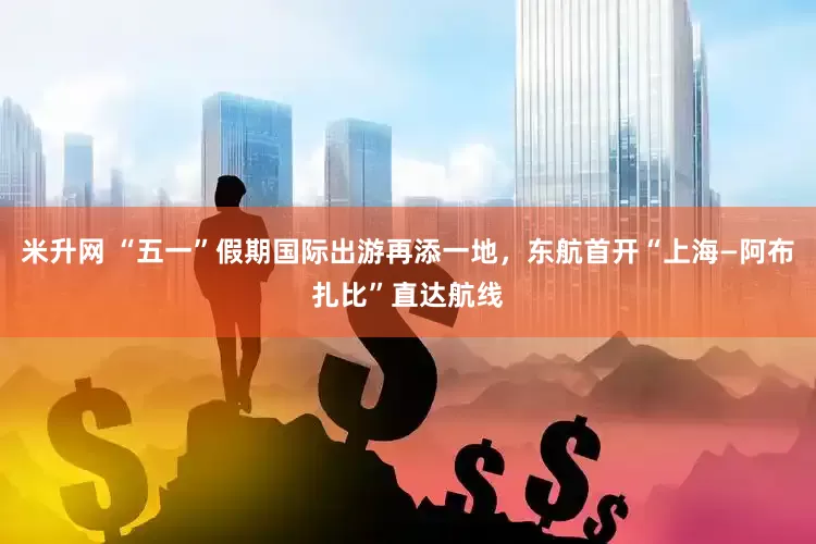 米升网 “五一”假期国际出游再添一地，东航首开“上海—阿布扎比”直达航线