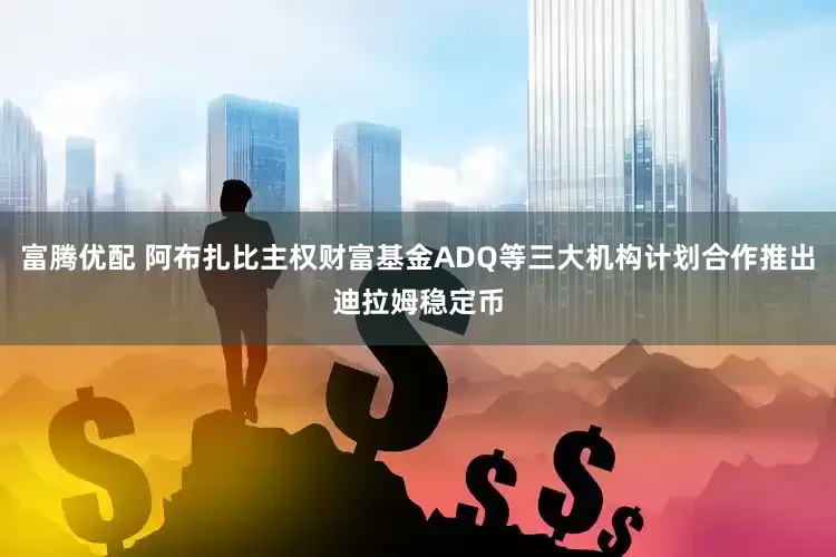 富腾优配 阿布扎比主权财富基金ADQ等三大机构计划合作推出迪拉姆稳定币