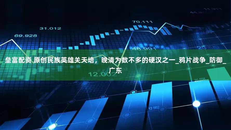 垒富配资 原创民族英雄关天培，晚清为数不多的硬汉之一_鸦片战争_防御_广东