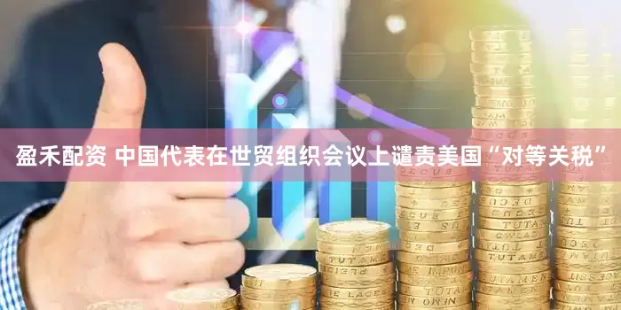 盈禾配资 中国代表在世贸组织会议上谴责美国“对等关税”