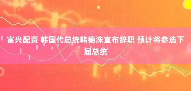 富兴配资 韩国代总统韩德洙宣布辞职 预计将参选下届总统