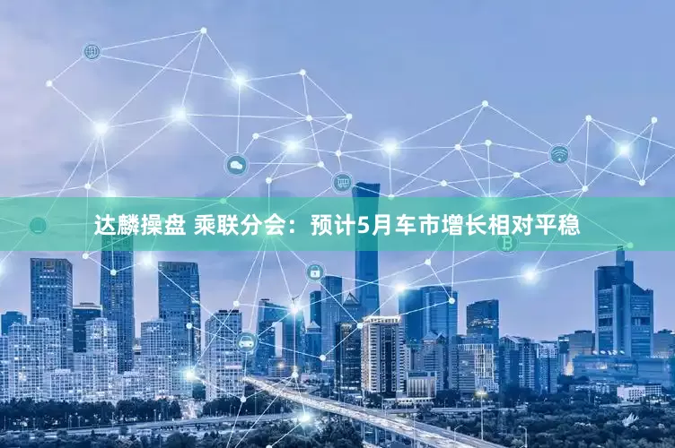 达麟操盘 乘联分会：预计5月车市增长相对平稳