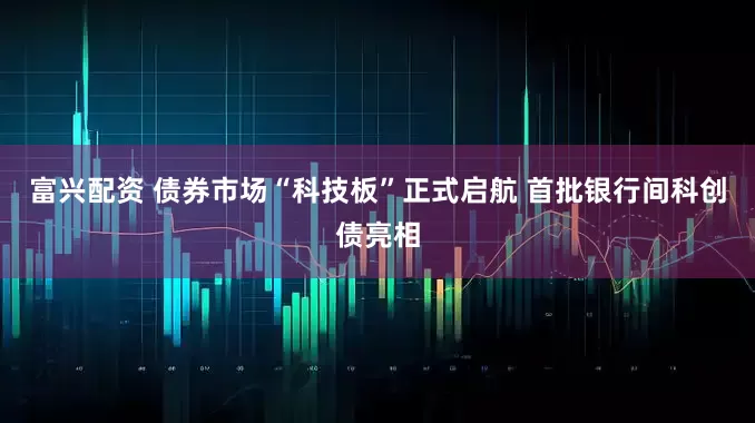 富兴配资 债券市场“科技板”正式启航 首批银行间科创债亮相