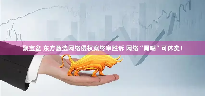 聚宝盆 东方甄选网络侵权案终审胜诉 网络“黑嘴”可休矣！
