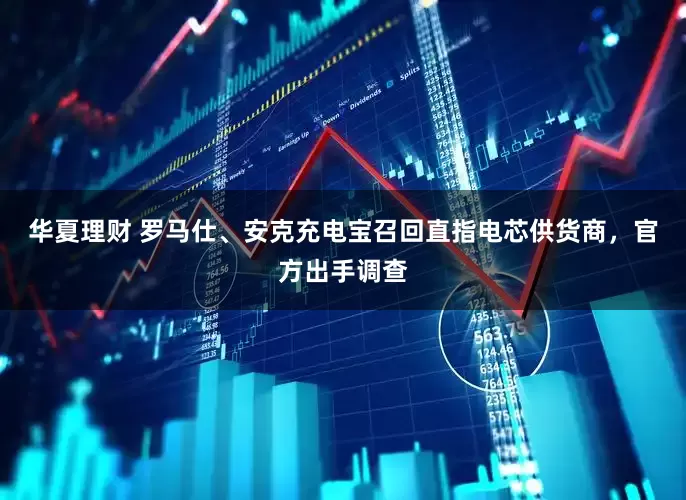 华夏理财 罗马仕、安克充电宝召回直指电芯供货商，官方出手调查