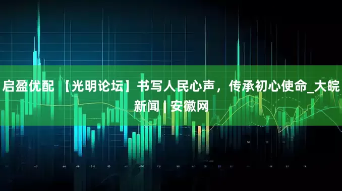 启盈优配 【光明论坛】书写人民心声，传承初心使命_大皖新闻 | 安徽网