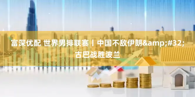 富深优配 世界男排联赛丨中国不敌伊朗&#32;古巴战胜波兰