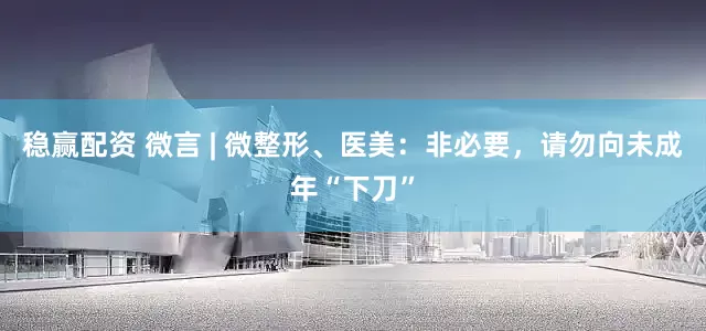 稳赢配资 微言 | 微整形、医美：非必要，请勿向未成年“下刀”