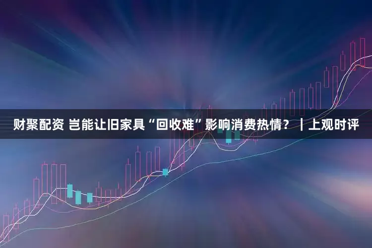 财聚配资 岂能让旧家具“回收难”影响消费热情？｜上观时评