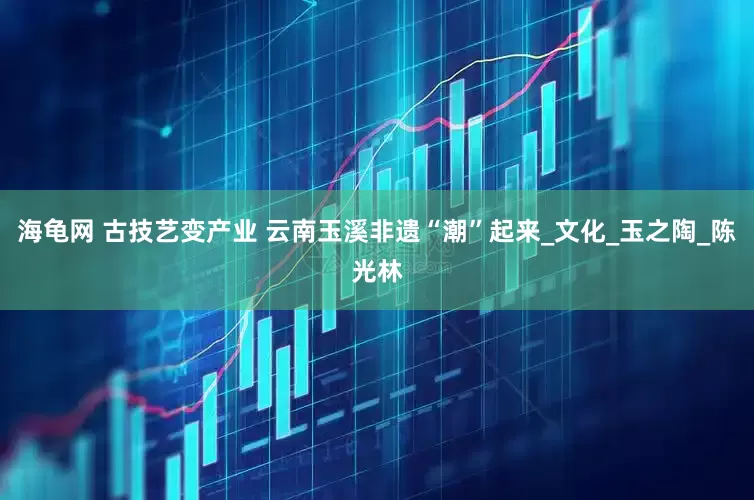 海龟网 古技艺变产业 云南玉溪非遗“潮”起来_文化_玉之陶_陈光林