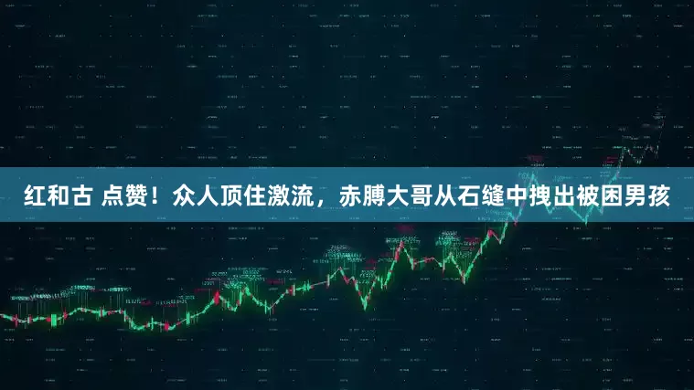 红和古 点赞！众人顶住激流，赤膊大哥从石缝中拽出被困男孩