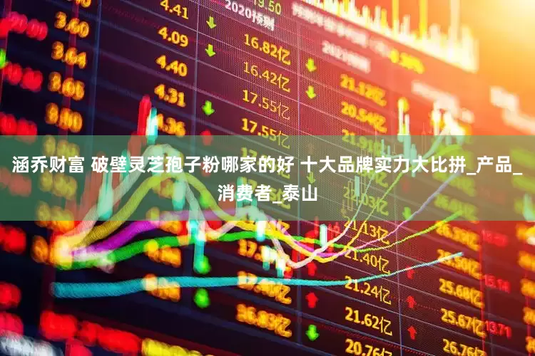 涵乔财富 破壁灵芝孢子粉哪家的好 十大品牌实力大比拼_产品_消费者_泰山
