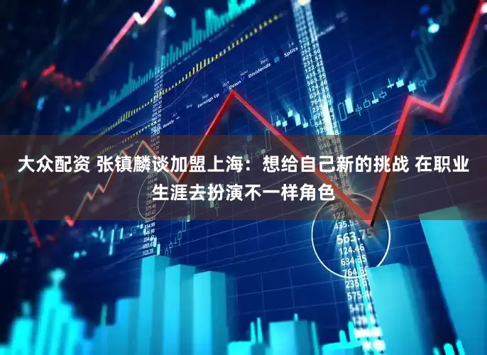 大众配资 张镇麟谈加盟上海：想给自己新的挑战 在职业生涯去扮演不一样角色
