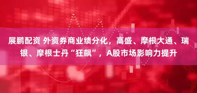 展鹏配资 外资券商业绩分化，高盛、摩根大通、瑞银、摩根士丹“狂飙”，A股市场影响力提升
