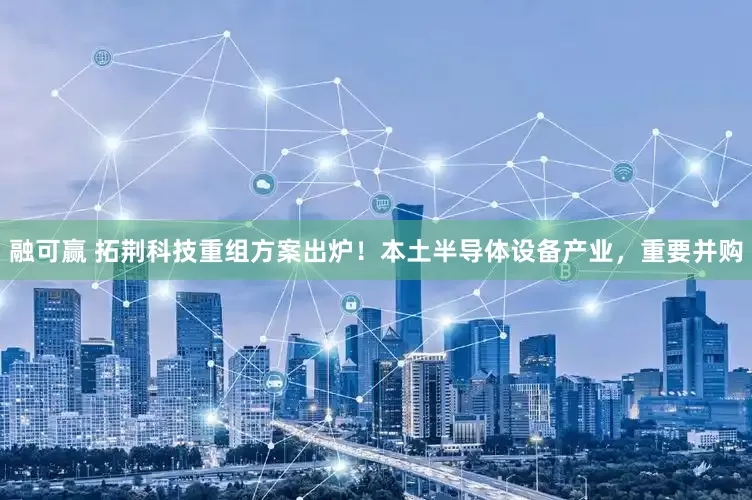 融可赢 拓荆科技重组方案出炉！本土半导体设备产业，重要并购